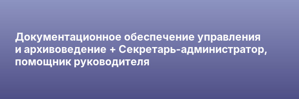 Документационное обеспечение управления и архивоведение + Секретарь-администратор, помощник руководителя