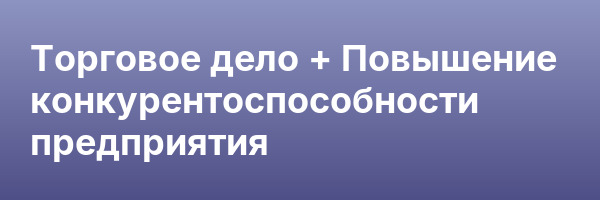 Торговое дело + Повышение конкурентоспособности предприятия