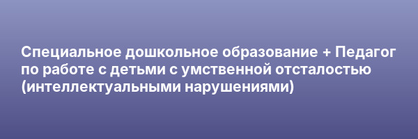 Специальное дошкольное образование + Педагог по работе с детьми с умственной отсталостью (интеллектуальными нарушениями)