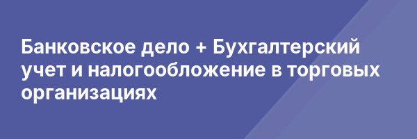 Банковское дело + Бухгалтерский учет и налогообложение в торговых организациях