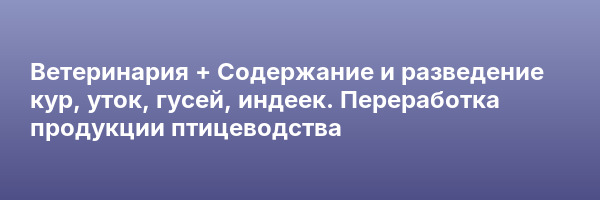 Ветеринария + Содержание и разведение кур, уток, гусей, индеек. Переработка продукции птицеводства
