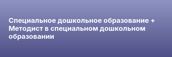 Специальное дошкольное образование + Методист в специальном дошкольном образовании