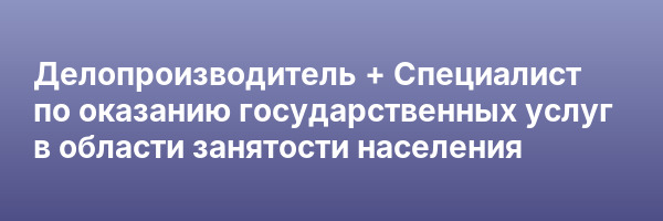 Делопроизводитель + Специалист по оказанию государственных услуг в области занятости населения