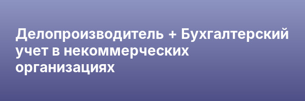Делопроизводитель + Бухгалтерский учет в некоммерческих организациях