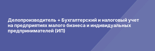Делопроизводитель + Бухгалтерский и налоговый учет на предприятиях малого бизнеса и индивидуальных предпринимателей (ИП)