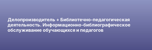 Делопроизводитель + Библиотечно-педагогическая деятельность. Информационно-библиографическое обслуживание обучающихся и педагогов