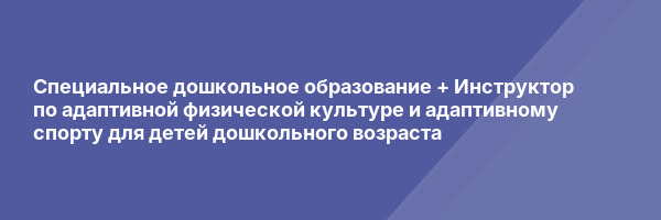Специальное дошкольное образование + Инструктор по адаптивной физической культуре и адаптивному спорту для детей дошкольного возраста