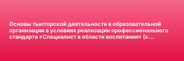 Основы тьюторской деятельности в образовательной организации в условиях реализации профессионального стандарта «Специалист в области воспитания» (с присвоением квалификации «Специалист в области воспитания (тьютор)») — курс переподготовки