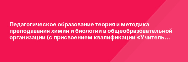 Педагогическое образование теория и методика преподавания химии и биологии в общеобразовательной организации (с присвоением квалификации «Учитель химии и биологии») — курс переподготовки
