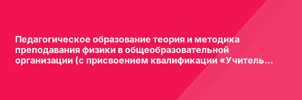 Педагогическое образование теория и методика преподавания физики в общеобразовательной организации (с присвоением квалификации «Учитель физики») — курс переподготовки