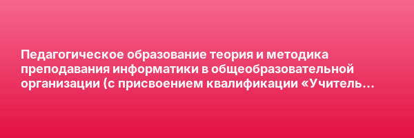 Педагогическое образование теория и методика преподавания информатики в общеобразовательной организации (с присвоением квалификации «Учитель информатики») — курс переподготовки