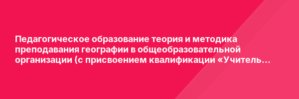 Педагогическое образование теория и методика преподавания географии в общеобразовательной организации (с присвоением квалификации «Учитель географии») — курс переподготовки
