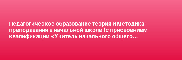Педагогическое образование теория и методика преподавания в начальной школе (c присвоением квалификации «Учитель начального общего образования») — курс переподготовки