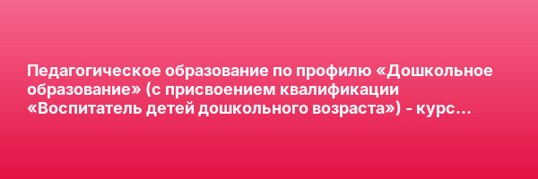 Педагогическое образование по профилю «Дошкольное образование» (с присвоением квалификации «Воспитатель детей дошкольного возраста») — курс переподготовки