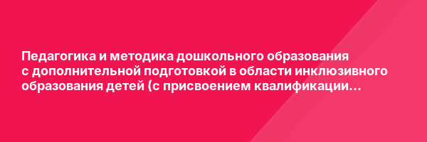 Педагогика и методика дошкольного образования с дополнительной подготовкой в области инклюзивного образования детей (с присвоением квалификации «Воспитатель детей дошкольного возраста») — курс переподготовки
