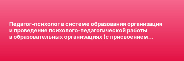 Педагог-психолог в системе образования организация и проведение психолого-педагогической работы в образовательных организациях (с присвоением квалификации «Педагог-психолог») — курс переподготовки