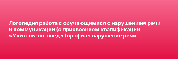 Логопедия работа с обучающимися с нарушением речи и коммуникации (с присвоением квалификации «Учитель-логопед» (профиль нарушение речи и коммуникации) — курс переподготовки