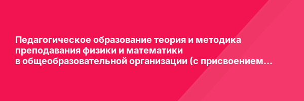 Педагогическое образование теория и методика преподавания физики и математики в общеобразовательной организации (с присвоением квалификации «Учитель физики и математики») — курс переподготовки