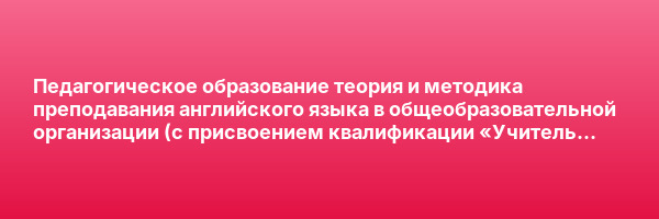 Педагогическое образование теория и методика преподавания английского языка в общеобразовательной организации (с присвоением квалификации «Учитель английского языка») — курс переподготовки