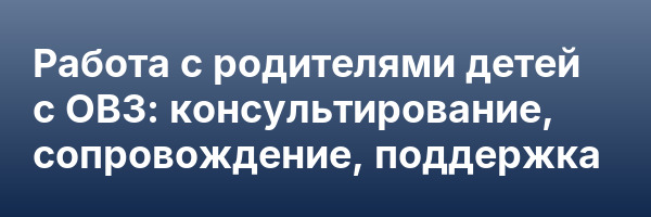 Работа с родителями детей с ОВЗ: консультирование, сопровождение, поддержка