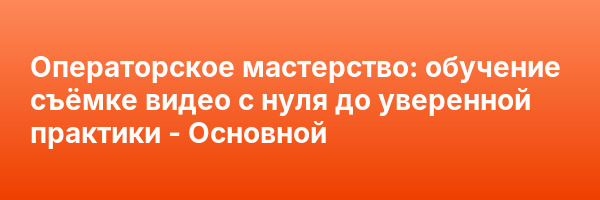Операторское мастерство: обучение съёмке видео с нуля до уверенной практики — Основной