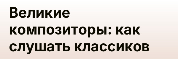 Великие композиторы: как слушать классиков