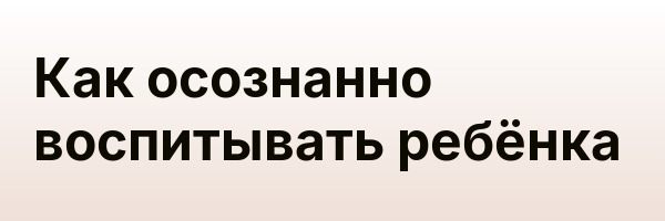 Как осознанно воспитывать ребёнка