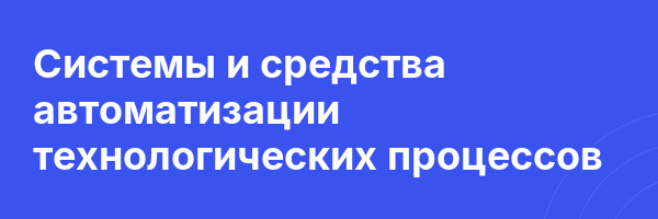 Системы и средства автоматизации технологических процессов