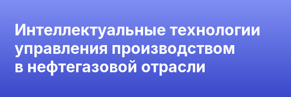 Интеллектуальные технологии управления производством в нефтегазовой отрасли