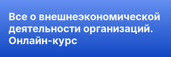 Все о внешнеэкономической деятельности организаций. Онлайн-курс