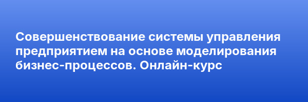 Совершенствование системы управления предприятием на основе моделирования бизнес-процессов. Онлайн-курс
