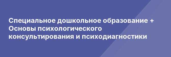 Специальное дошкольное образование + Основы психологического консультирования и психодиагностики