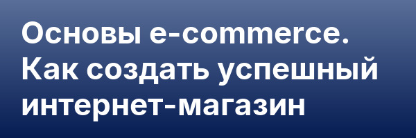 Основы e-commerce. Как создать успешный интернет-магазин