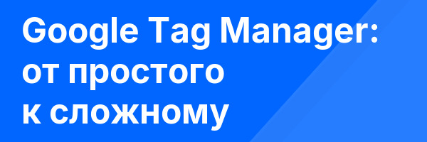 Google Tag Manager: от простого к сложному
