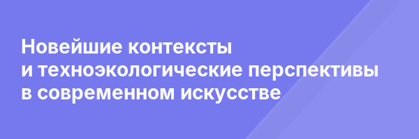 Новейшие контексты и техноэкологические перспективы в современном искусстве
