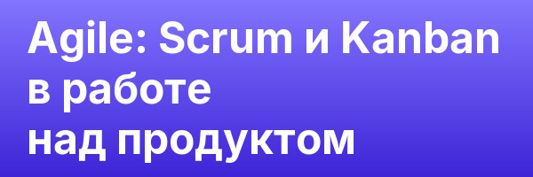 Agile: Scrum и Kanban в работе над продуктом